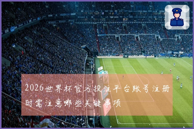 2026世界杯官方投注平台账号注册时需注意哪些关键事项